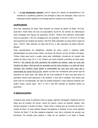 3) “...e com duas(asas) voavam” (Is.6:2). Agora sim, depois de aprendermos a ter
reverência e prudência podemos nos entregar a Deus em adoração. Esse voar na
presença de Deus significa uma entrega total em espírito e em verdade.
QUERUBINS
Uma das categorias de anjos. Eles estavam ao oriente do jardim do Éden, Gn.3:24.
Querubins foram feitos de ouro no propiciatório, Ex.25:18. As cortinas do Tabernáculo
eram bordadas com figuras de querubins, Ex.26:1. Senhor dos exércitos, entronizado
entre os querubins, I Sm.4:4, cavalgava em um querubim, II Sm.22:11; Sl.18:10. Foi feito
dois querubins de madeira de oliveira, I Rs.6:23. Eles estendiam as asas sobre o lugar da
arca, I Rs.8:7. Eles estavam ao lado (Ez.10:13), e são querubins da glória (Hb.9:5).
(Boyer)
Suas características de inteligência, atitudes de servo, poder e natureza estão
representados nos seus quatro rostos, nas faces: do homem, do boi, do leão e da águia.
Tinham mãos para servir e quatro asas para mobilidade, moviam-se ao impulso das
ordens de Deus (Leia: Ez.1 e 10). Parece que havia também querubins de duas asas,
leiamos:” No oráculo fez dois querubins de madeira de oliveira, cada um com dez
côvados de altura. Uma asa de um querubim era de cinco côvados, e a outra de cinco
côvados; dez côvados havia desde a extremidade de uma das suas asas até a
extremidade da outra(I Rs.6:23-24). Apesar do texto ser insuficiente para provar que há
querubins de duas asas, não deixar de ser uma evidência. É claro que pelo texto os
querubins seriam bem pequenos e de madeira, o que não é verdade, mas temos que
levar tudo em consideração. No caso do profeta Ezequiel é vista criaturas exóticas com
quatro rostos, quatro asas (Ez.1 e 10) e não têm dúvidas ao declarar serem os
querubins.
O MENSAGEIRO
A palavra anjo, tanto no hebraico como no grego, significa mensageiro. Sabemos que há
anjos que se ocupam em louvar, outros em guerra, outros em guardar nações, mas
sempre trazendo o recado de Deus. Quero frisar a classe que se incumbe de trazer o
recado de Deus. O mais sublime desses mensageiros é Grabriel. O seu nome significa
“homem de Deus”. É de alta categoria angelical, mas não é chamado de arcanjo nas
Escrituras. Foi enviado para explicar a visão de um carneiro e um bode, a Daniel
 