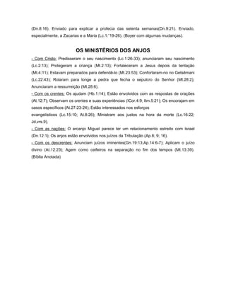(Dn.8:16). Enviado para explicar a profecia das setenta semanas(Dn.9:21). Enviado,
especialmente, a Zacarias e a Maria (Lc.1:”19-26). (Boyer com algumas mudanças).
OS MINISTÉRIOS DOS ANJOS
- Com Cristo: Predisseram o seu nascimento (Lc.1:26-33); anunciaram seu nascimento
(Lc.2:13); Protegeram a criança (Mt.2:13); Fortaleceram a Jesus depois da tentação
(Mt.4:11); Estavam preparados para defendê-lo (Mt.23:53); Confortaram-no no Getsêmani
(Lc.22:43); Rolaram para longe a pedra que fecha o sepulcro do Senhor (Mt.28:2);
Anunciaram a ressurreição (Mt.28:6).
- Com os crentes: Os ajudam (Hb.1:14); Estão envolvidos com as respostas de orações
(At.12:7); Observam os crentes e suas experiências (ICor.4:9; Itm.5:21); Os encorajam em
casos específicos (At.27:23-24); Estão interessados nos esforços
evangelísticos (Lc.15:10; At.8:26); Ministram aos justos na hora da morte (Lc.16:22;
Jd.vrs.9).
- Com as nações: O arcanjo Miguel parece ter um relacionamento estreito com Israel
(Dn.12:1); Os anjos estão envolvidos nos juízos da Tribulação (Ap.8; 9; 16).
- Com os descrentes: Anunciam juízos iminentes(Gn.19:13;Ap.14:6-7); Aplicam o juízo
divino (At.12:23); Agem como ceifeiros na separação no fim dos tempos (Mt.13:39).
(Bíblia Anotada)
 