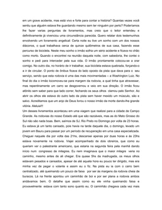 em um grave acidente, mas está vivo e forte para contar a história? Quantas vezes você
sentiu que alguém estava lhe guardando mesmo sem ter ninguém por perto? Poderíamos
lhe fazer varias perguntas de livramentos, mas creio que o leitor entendeu e
definitivamente já vivenciou uma circunstância parecida. Quero relatar dois testemunhos
envolvendo um livramento angelical: Certa noite eu tive um sonho com um dos nossos
diáconos, o qual trabalhava cerca de quinze quilômetros de sua casa, fazendo esse
percurso de bicicleta. Neste meu sonho o irmão sofria um sério acidente e ficava no chão
como morto. Quando o encontrei na reunião daquela noite, com sabedoria, lhe contei o
sonho e pedi para interceder pela sua vida. O irmão prontamente colocou-se a orar
comigo. No outro dia, no horário de ir trabalhar, sua bicicleta estava quebrada, forçando-o
a ir de circular. O ponto de ônibus ficava do lado oposto da pista que dava para o seu
serviço, sendo que esta rodovia é uma das mais movimentadas – a Washington Luiz. No
final do dia o irmão locomoveu-se para margem da rodovia, a qual tinha que atravessar,
mas repentinamente um carro se desgovernou e veio em sua direção. O irmão ficou
atônito sem saber para que lado correr, fechando os seus olhos clamou pelo Senhor. Ao
abrir os olhos ele estava do outro lado da pista sem haver mexido um músculo, são e
salvo. Acreditamos que um anjo de Deus livrou o nosso irmão da morte dando-lhe grande
vitória. Aleluia!!!
Um desses livramentos aconteceu em uma viagem que realizei para a cidade de Campo
Grande. As rodovias do nosso Estado até que são razoáveis, mas as do Mato Grosso do
Sul não são nada boas. Bem, saímos de SJ. Rio Preto no Domingo por volta de 23 horas.
Eu estava já um tanto cansado, pois havia na tarde daquele dia, o domingo, levado um
jovem em Bauru para passar por um período de recuperação em uma casa especializada.
Cheguei naquele dia por volta das 21hs, descansei apenas por duas horas e às 23hs
estava novamente na rodovia. Viajei acompanhado de dois obreiros, que como eu
queriam ver o palestrante americano, que estaria na segunda feira pela manhã dando
início num congresso de milagres. Eu nem imaginava que o maior milagre veria no
caminho, mesmo antes de ali chegar. Era quase 5hs da madrugada, os meus olhos
estavam pesados e cansados, apesar de até aquela hora eu pouco ter dirigido, mas era
minha vez de pegar o volante e assim eu o fiz. Na pista eu ia com o carro bem
centralizado, até queimando um pouco de faixa por ser às margens da rodovia cheia de
buracos. Lá na frente apontou um caminhão de boi e por ser plana a rodovia ambos
andávamos bem. O detalhe que assim como eu ele vinha queimando faixa e
provavelmente estava com tanto sono quanto eu. O caminhão chegava cada vez mais
 