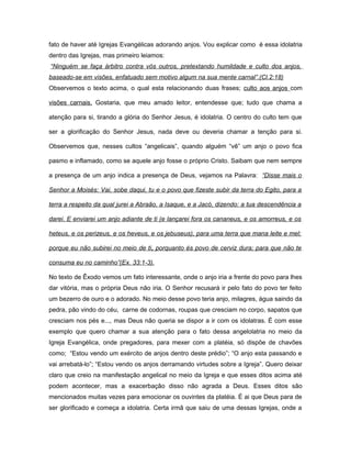 fato de haver até Igrejas Evangélicas adorando anjos. Vou explicar como é essa idolatria
dentro das Igrejas, mas primeiro leiamos:
“Ninguém se faça árbitro contra vós outros, pretextando humildade e culto dos anjos,
baseado-se em visões, enfatuado sem motivo algum na sua mente carnal”.(Cl.2:18)
Observemos o texto acima, o qual esta relacionando duas frases; culto aos anjos com
visões carnais. Gostaria, que meu amado leitor, entendesse que; tudo que chama a
atenção para si, tirando a glória do Senhor Jesus, é idolatria. O centro do culto tem que
ser a glorificação do Senhor Jesus, nada deve ou deveria chamar a tenção para si.
Observemos que, nesses cultos “angelicais”, quando alguém “vê” um anjo o povo fica
pasmo e inflamado, como se aquele anjo fosse o próprio Cristo. Saibam que nem sempre
a presença de um anjo indica a presença de Deus, vejamos na Palavra: “Disse mais o
Senhor a Moisés: Vai, sobe daqui, tu e o povo que fizeste subir da terra do Egito, para a
terra a respeito da qual jurei a Abraão, a Isaque, e a Jacó, dizendo: a tua descendência a
darei. E enviarei um anjo adiante de ti (e lançarei fora os cananeus, e os amorreus, e os
heteus, e os perizeus, e os heveus, e os jebuseus), para uma terra que mana leite e mel;
porque eu não subirei no meio de ti, porquanto és povo de cerviz dura; para que não te
consuma eu no caminho”(Ex. 33:1-3).
No texto de Êxodo vemos um fato interessante, onde o anjo iria a frente do povo para lhes
dar vitória, mas o própria Deus não iria. O Senhor recusará ir pelo fato do povo ter feito
um bezerro de ouro e o adorado. No meio desse povo teria anjo, milagres, água saindo da
pedra, pão vindo do céu, carne de codornas, roupas que cresciam no corpo, sapatos que
cresciam nos pés e..., mas Deus não queria se dispor a ir com os idolatras. É com esse
exemplo que quero chamar a sua atenção para o fato dessa angelolatria no meio da
Igreja Evangélica, onde pregadores, para mexer com a platéia, só dispõe de chavões
como; “Estou vendo um exército de anjos dentro deste prédio”; “O anjo esta passando e
vai arrebatá-lo”; “Estou vendo os anjos derramando virtudes sobre a Igreja”. Quero deixar
claro que creio na manifestação angelical no meio da Igreja e que esses ditos acima até
podem acontecer, mas a exacerbação disso não agrada a Deus. Esses ditos são
mencionados muitas vezes para emocionar os ouvintes da platéia. É ai que Deus para de
ser glorificado e começa a idolatria. Certa irmã que saiu de uma dessas Igrejas, onde a
 