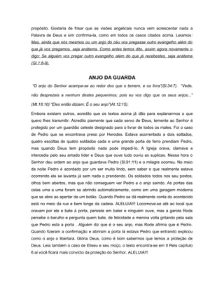 propósito. Gostaria de frisar que as visões angelicais nunca vem acrescentar nada a
Palavra de Deus e sim confirma-la, como em todos os casos citados acima. Leiamos:
Mas, ainda que nós mesmos ou um anjo do céu vos pregasse outro evangelho além do
que já vos pregamos, seja anátema. Como antes temos dito, assim agora novamente o
digo: Se alguém vos pregar outro evangelho além do que já recebestes, seja anátema
(Gl.1:8-9).
ANJO DA GUARDA
“O anjo do Senhor acampa-se ao redor dos que o temem, e os livra”(Sl.34:7). “Vede,
não desprezeis a nenhum destes pequeninos; pois eu vos digo que os seus anjos...”
(Mt.18:10) “Eles então diziam: É o seu anjo”(At.12:15).
Embora existam outros, acredito que os textos acima já dão para explanarmos o que
quero lhes transmitir. Acredito piamente que cada servo de Deus, temente ao Senhor é
protegido por um guardião celeste designado para o livrar de todos os males. Foi o caso
de Pedro que se encontrava preso por Herodes. Estava acorrentado a dois soltados,
quatro escoltas de quatro soldados cada e uma grande porta de ferro prendiam Pedro,
mas quando Deus tem propósito nada pode impedi-lo. A Igreja orava, clamava e
intercedia pelo seu amado líder e Deus que ouve tudo ouviu as suplicas. Nessa hora o
Senhor deu ordem ao anjo que guardava Pedro (Sl.91:11) e o milagre ocorreu. No meio
da noite Pedro é acordado por um ser muito lindo, sem saber o que realmente estava
ocorrendo ele se levanta já sem nada o prendendo. Os soldados todos nos seu postos,
olhos bem abertos, mas que não conseguem ver Pedro e o anjo saindo. As portas das
celas uma a uma foram se abrindo automaticamente, como em uma garagem moderna
que se abre ao apertar de um botão. Quando Pedro se dá realmente conta do acontecido
está no meio da rua e bem longe da cadeia. ALELUIA!!! Locomove-se até ao local que
oravam por ele e bate à porta, persiste em bater e ninguém ouve, mas a garota Rode
percebe o barulho e pergunta quem bate, de felicidade a menina volta gritando pela sala
que Pedro esta a porta . Alguém diz que é o seu anjo, mas Rode afirma que é Pedro.
Quando fizeram a confirmação e abriram a porta lá estava Pedro que entrando explicou
como o anjo o libertará. Glória Deus, como é bom sabermos que temos a proteção de
Deus. Leia também o caso de Eliseu e seu moço, o texto encontra-se em II Reis capítulo
6 ai você ficará mais convicto da proteção do Senhor. ALELUIA!!!
 