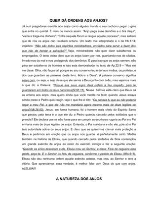 QUEM DÁ ORDENS AOS ANJOS?
Já ouvi pregadores mandar aos anjos como alguém manda o seu cachorro pegar o gato
que entra no quintal. É mais ou menos assim: “Anjo pega esse demônio e o tira daqui”;
“vai lá e traga-me dinheiro”; “Entra naquele fórum e rasgue aquele processo”; mas saibam
que de nós os anjos não recebem ordens. Um texto mal interpretado é o de Hb.1:14;
vejamos: “Não são todos eles espíritos ministradores, enviados para servir a favor dos
que hão de herdar a salvação?” Veja, ministradores não quer dizer subalternos ou
empregados. O texto deixa claro que os anjos lutam por nós, guardando-nos de ciladas,
livrado-nos do mal e nos protegendo dos demônios. É para isso que os anjos servem, não
para ser subalterno de homens e isso esta demonstrado no texto de Ap.22:9 – “Mas ele
me disse: Olha, não faças tal; porque eu sou conservo teu e de teus irmãos, os profetas, e
dos que guardam as palavras deste livro. Adora a Deus”. A palavra conservo significa
servo com, ou seja, o anjo disse que ele servia a Deus junto com João, mas vejamos mais
o que diz a Palavra: “Porque aos seus anjos dará ordem a teu respeito, para te
guardarem em todos os teus caminhos(Sl.91:11). Nesse Salmos está claro que Deus dá
as ordens aos anjos, mas quero ainda que você medite no texto quando Jesus estava
sendo preso e Pedro quis reagir, veja o que lhe é dito: “Ou pensas tu que eu não poderia
rogar a meu Pai, e que ele não me mandaria agora mesmo mais de doze legiões de
anjos?(Mt.26:53). Jesus, em forma humana, foi o homem mais cheio do Espírito Santo
que passou pela terra e o que ele diz a Pedro quando cercado pelos soldados que o
prendia? Ele declara que se não fosse para se cumprir as escrituras rogaria ao Pai e o Pai
enviaria mais de doze legiões de anjos. Entenda, o Pai mandaria e não ele, pois só o Pai
tem autoridade sobre os seus anjos. É claro que se quisermos clamar mais proteção a
Deus e pedirmos em oração que os anjos nos guarde é perfeitamente certo. Medite
também na história de Elizeu, que quando cercado pelos soldados da Siria contemplou
um grande exército de anjos ao redor do exército inimigo e fez a seguinte oração:
“Quando os sírios desceram a ele, Eliseu orou ao Senhor, e disse: Fere de cegueira esta
gente, peço-te. E o Senhor os feriu de cegueira, conforme o pedido de Eliseu (IIRs.618).
Eliseu não deu nenhuma ordem aquele exército celeste, mas orou ao Senhor e teve a
vitória. Que aprendamos essa verdade, é melhor falar com Deus do que com anjos.
ALELUIA!!!
A NATUREZA DOS ANJOS
 
