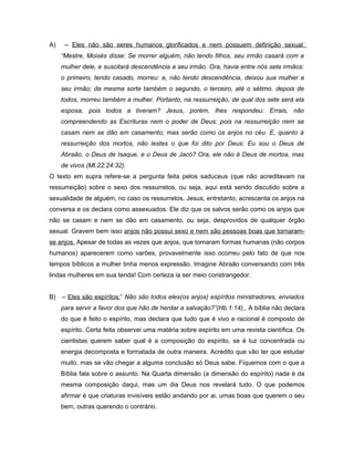 A) – Eles não são seres humanos glorificados e nem possuem definição sexual:
“Mestre, Moisés disse: Se morrer alguém, não tendo filhos, seu irmão casará com a
mulher dele, e suscitará descendência a seu irmão. Ora, havia entre nós sete irmãos:
o primeiro, tendo casado, morreu: e, não tendo descendência, deixou sua mulher a
seu irmão; da mesma sorte também o segundo, o terceiro, até o sétimo. depois de
todos, morreu também a mulher. Portanto, na ressurreição, de qual dos sete será ela
esposa, pois todos a tiveram? Jesus, porém, lhes respondeu: Errais, não
compreendendo as Escrituras nem o poder de Deus; pois na ressurreição nem se
casam nem se dão em casamento; mas serão como os anjos no céu. E, quanto à
ressurreição dos mortos, não lestes o que foi dito por Deus: Eu sou o Deus de
Abraão, o Deus de Isaque, e o Deus de Jacó? Ora, ele não é Deus de mortos, mas
de vivos (Mt.22:24:32).
O texto em supra refere-se a pergunta feita pelos saduceus (que não acreditavam na
ressurreição) sobre o sexo dos ressurretos, ou seja, aqui está sendo discutido sobre a
sexualidade de alguém, no caso os ressurretos. Jesus, entretanto, acrescenta os anjos na
conversa e os declara como assexuados. Ele diz que os salvos serão como os anjos que
não se casam e nem se dão em casamento, ou seja, desprovidos de qualquer órgão
sexual. Gravem bem isso anjos não possui sexo e nem são pessoas boas que tornaram-
se anjos. Apesar de todas as vezes que anjos, que tomaram formas humanas (não corpos
humanos) aparecerem como varões, provavelmente isso ocorreu pelo fato de que nos
tempos bíblicos a mulher tinha menos expressão. Imagine Abraão conversando com três
lindas mulheres em sua tenda! Com certeza ia ser meio constrangedor.
B) – Eles são espíritos:” Não são todos eles(os anjos) espíritos ministradores, enviados
para servir a favor dos que hão de herdar a salvação?”(Hb.1:14) . A bíblia não declara
do que é feito o espírito, mas declara que tudo que é vivo e racional é composto de
espírito. Certa feita observei uma matéria sobre espírito em uma revista científica. Os
cientistas querem saber qual é a composição do espírito, se é luz concentrada ou
energia decomposta e formatada de outra maneira. Acredito que vão ter que estudar
muito, mas se vão chegar a alguma conclusão só Deus sabe. Fiquemos com o que a
Bíblia fala sobre o assunto. Na Quarta dimensão (a dimensão do espírito) nada é da
mesma composição daqui, mas um dia Deus nos revelará tudo. O que podemos
afirmar é que criaturas invisíveis estão andando por ai, umas boas que querem o seu
bem, outras querendo o contrário.
 