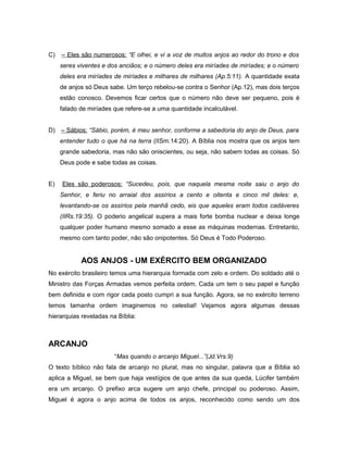 C) – Eles são numerosos: “E olhei, e vi a voz de muitos anjos ao redor do trono e dos
seres viventes e dos anciãos; e o número deles era miríades de miríades; e o número
deles era miríades de miríades e milhares de milhares (Ap.5:11). A quantidade exata
de anjos só Deus sabe. Um terço rebelou-se contra o Senhor (Ap.12), mas dois terços
estão conosco. Devemos ficar certos que o número não deve ser pequeno, pois é
falado de miríades que refere-se a uma quantidade incalculável.
D) – Sábios: “Sábio, porém, é meu senhor, conforme a sabedoria do anjo de Deus, para
entender tudo o que há na terra (IISm.14:20). A Bíblia nos mostra que os anjos tem
grande sabedoria, mas não são oniscientes, ou seja, não sabem todas as coisas. Só
Deus pode e sabe todas as coisas.
E) Eles são poderosos: “Sucedeu, pois, que naquela mesma noite saiu o anjo do
Senhor, e feriu no arraial dos assírios a cento e oitenta e cinco mil deles: e,
levantando-se os assírios pela manhã cedo, eis que aqueles eram todos cadáveres
(IIRs.19:35). O poderio angelical supera a mais forte bomba nuclear e deixa longe
qualquer poder humano mesmo somado a esse as máquinas modernas. Entretanto,
mesmo com tanto poder, não são onipotentes. Só Deus é Todo Poderoso.
AOS ANJOS - UM EXÉRCITO BEM ORGANIZADO
No exército brasileiro temos uma hierarquia formada com zelo e ordem. Do soldado até o
Ministro das Forças Armadas vemos perfeita ordem. Cada um tem o seu papel e função
bem definida e com rigor cada posto cumpri a sua função. Agora, se no exército terreno
temos tamanha ordem imaginemos no celestial! Vejamos agora algumas dessas
hierarquias reveladas na Bíblia:
ARCANJO
“Mas quando o arcanjo Miguel...”(Jd.Vrs.9)
O texto bíblico não fala de arcanjo no plural, mas no singular, palavra que a Bíblia só
aplica a Miguel, se bem que haja vestígios de que antes da sua queda, Lúcifer também
era um arcanjo. O prefixo arca sugere um anjo chefe, principal ou poderoso. Assim,
Miguel é agora o anjo acima de todos os anjos, reconhecido como sendo um dos
 