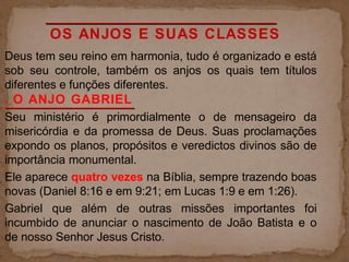 OS ANJOS E SUAS CLASSES
Deus tem seu reino em harmonia, tudo é organizado e está
sob seu controle, também os anjos os quais tem títulos
diferentes e funções diferentes.
. O ANJO GABRIEL
Seu ministério é primordialmente o de mensageiro da
misericórdia e da promessa de Deus. Suas proclamações
expondo os planos, propósitos e veredictos divinos são de
importância monumental.
Ele aparece quatro vezes na Bíblia, sempre trazendo boas
novas (Daniel 8:16 e em 9:21; em Lucas 1:9 e em 1:26).
Gabriel que além de outras missões importantes foi
incumbido de anunciar o nascimento de João Batista e o
de nosso Senhor Jesus Cristo.
 