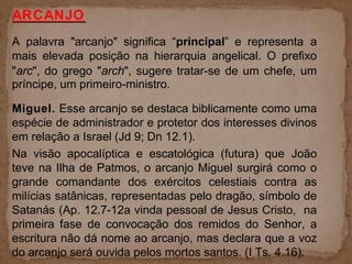 ARCANJO
A palavra "arcanjo" significa “principal” e representa a
mais elevada posição na hierarquia angelical. O prefixo
"arc", do grego "arch", sugere tratar-se de um chefe, um
príncipe, um primeiro-ministro.
Miguel. Esse arcanjo se destaca biblicamente como uma
espécie de administrador e protetor dos interesses divinos
em relação a Israel (Jd 9; Dn 12.1).
Na visão apocalíptica e escatológica (futura) que João
teve na Ilha de Patmos, o arcanjo Miguel surgirá como o
grande comandante dos exércitos celestiais contra as
milícias satânicas, representadas pelo dragão, símbolo de
Satanás (Ap. 12.7-12a vinda pessoal de Jesus Cristo, na
primeira fase de convocação dos remidos do Senhor, a
escritura não dá nome ao arcanjo, mas declara que a voz
do arcanjo será ouvida pelos mortos santos. (I Ts. 4.16).
 