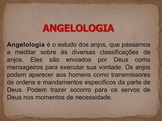 Angelologia é o estudo dos anjos, que passamos
a meditar sobre às diversas classificações de
anjos. Eles são enviados por Deus como
mensageiros para executar sua vontade. Os anjos
podem aparecer aos homens como transmissores
de ordens e mandamentos específicos da parte de
Deus. Podem trazer socorro para os servos de
Deus nos momentos de necessidade.
 