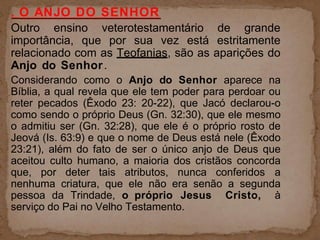 . O ANJO DO SENHOR
Outro ensino veterotestamentário de grande
importância, que por sua vez está estritamente
relacionado com as Teofanias, são as aparições do
Anjo do Senhor.
Considerando como o Anjo do Senhor aparece na
Bíblia, a qual revela que ele tem poder para perdoar ou
reter pecados (Êxodo 23: 20-22), que Jacó declarou-o
como sendo o próprio Deus (Gn. 32:30), que ele mesmo
o admitiu ser (Gn. 32:28), que ele é o próprio rosto de
Jeová (Is. 63:9) e que o nome de Deus está nele (Êxodo
23:21), além do fato de ser o único anjo de Deus que
aceitou culto humano, a maioria dos cristãos concorda
que, por deter tais atributos, nunca conferidos a
nenhuma criatura, que ele não era senão a segunda
pessoa da Trindade, o próprio Jesus Cristo, à
serviço do Pai no Velho Testamento.
 