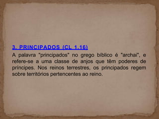 3. PRINCIPADOS (CL 1.16)
A palavra "principados" no grego bíblico é "archai", e
refere-se a uma classe de anjos que têm poderes de
príncipes. Nos reinos terrestres, os principados regem
sobre territórios pertencentes ao reino.
 