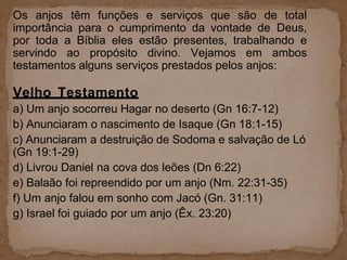 Os anjos têm funções e serviços que são de total
importância para o cumprimento da vontade de Deus,
por toda a Bíblia eles estão presentes, trabalhando e
servindo ao propósito divino. Vejamos em ambos
testamentos alguns serviços prestados pelos anjos:
Velho Testamento
a) Um anjo socorreu Hagar no deserto (Gn 16:7-12)
b) Anunciaram o nascimento de Isaque (Gn 18:1-15)
c) Anunciaram a destruição de Sodoma e salvação de Ló
(Gn 19:1-29)
d) Livrou Daniel na cova dos leões (Dn 6:22)
e) Balaão foi repreendido por um anjo (Nm. 22:31-35)
f) Um anjo falou em sonho com Jacó (Gn. 31:11)
g) Israel foi guiado por um anjo (Êx. 23:20)
 