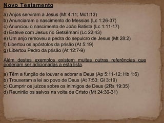 Novo Testamento
a) Anjos serviram a Jesus (Mt 4:11; Mc1:13)
b) Anunciaram o nascimento do Messias (Lc 1:26-37)
c) Anunciou o nascimento de João Batista (Lc 1:11-17)
d) Esteve com Jesus no Getsêmani (Lc 22:43)
e) Um anjo removeu a pedra do sepulcro de Jesus (Mt 28:2)
f) Libertou os apóstolos da prisão (At 5:19)
g) Libertou Pedro da prisão (At 12:7-9)
Além destes exemplos existem muitas outras referências que
poderiam ser adicionadas a esta lista.
a) Têm a função de louvar e adorar a Deus (Ap 5:11-12; Hb 1:6)
b) Trouxeram a lei ao povo de Deus (At 7:53; Gl 3:19)
c) Cumprir os juízos sobre os inimigos de Deus (2Rs 19:35)
d) Reunirão os salvos na volta de Cristo (Mt 24:30-31)
 
