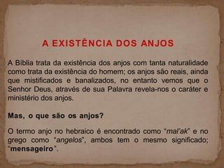 A EXISTÊNCIA DOS ANJOS
A Bíblia trata da existência dos anjos com tanta naturalidade
como trata da existência do homem; os anjos são reais, ainda
que mistificados e banalizados, no entanto vemos que o
Senhor Deus, através de sua Palavra revela-nos o caráter e
ministério dos anjos.
Mas, o que são os anjos?
O termo anjo no hebraico é encontrado como “mal’ak” e no
grego como “angelos”, ambos tem o mesmo significado;
“mensageiro”.
 