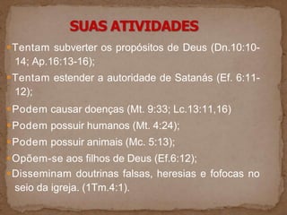 ●Tentam subverter os propósitos de Deus (Dn.10:10-
14; Ap.16:13-16);
●Tentam estender a autoridade de Satanás (Ef. 6:11-
12);
●Podem causar doenças (Mt. 9:33; Lc.13:11,16)
●Podem possuir humanos (Mt. 4:24);
●Podem possuir animais (Mc. 5:13);
●Opõem-se aos filhos de Deus (Ef.6:12);
●Disseminam doutrinas falsas, heresias e fofocas no
seio da igreja. (1Tm.4:1).
 
