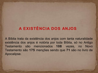 A EXISTÊNCIA DOS ANJOS
A Bíblia trata da existência dos anjos com tanta naturalidade
existência dos anjos é notória por toda Bíblia, só no Antigo
Testamento são mencionados 108 vezes, no Novo
Testamento são 175 menções sendo que 71 são no livro de
Apocalipse.
 
