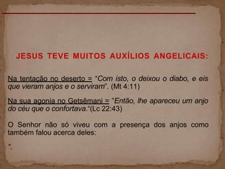 JESUS TEVE MUITOS AUXÍLIOS ANGELICAIS:
Na tentação no deserto = “Com isto, o deixou o diabo, e eis
que vieram anjos e o serviram”. (Mt 4:11)
Na sua agonia no Getsêmani = ”Então, lhe apareceu um anjo
do céu que o confortava.“(Lc 22:43)
O Senhor não só viveu com a presença dos anjos como
também falou acerca deles:
“.
 