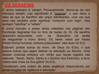 . OS SERAFINS
O termo hebraico é saraph. Provavelmente, deriva-se da raiz
hebraica saraph, cujo significado é "queimar", o que daria a
ideia de que os Serafins são anjos rebrilhantes, uma vez que
essa raiz também pode significar "consumir com fogo", mas
também "rebrilhar" e "refletir".
A única menção a esses seres celestiais nas páginas das
Escrituras Sagradas fica no livro de Isaías (Is. 6). Os serafins
aparecem associados com os Querubins na tarefa
de resguardar o trono divino. Os seres vistos por Isaías
tinham forma humana, embora possuíssem seis asas (Is 6:2).
Estavam postos acima do trono de Deus (Is 6:2a), o que
parece indicar que sejam líderes na adoração ao Senhor. Uma
dessas criaturas entoava um refrão que Isaías registra nas
palavras: "Santo, Santo, Santo é o Senhor dos Exércitos; a terra
inteira está cheia da Sua glória" (Is 6:3).
Constituíam uma ordem de seres angélicos responsáveis por
certas funções de vigilância e adoração.
 