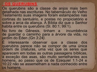 . OS QUERUBINS
Os querubins são a classe de anjos mais bem
detalhada nas escrituras. No tabernáculo do Velho
Testamento suas imagens foram estampadas nas
cortinas do santuário, e postas no propiciatório e
sobre a arca da aliança. A Bíblia diz que o Senhor
habita entre os querubins (Sl. 80:1; 99:1).
No livro de Gênesis, tinham a incumbência
de guardar o caminho para a árvore da vida, no
jardim do Éden (Gn 3:24).
É interessante observar que a classe dos
querubins parece não se compor de uma única
ordem de criaturas, uma vez que os seres que
aparecem em todas as outras passagens bíblicas,
à exceção das asas, são muito semelhantes aos
homens, ao passo que os de Ezequiel 1:1-24 e
10:22 não se assemelham a nada conhecido entre
os homens.
 
