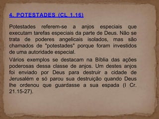 4. POTESTADES (CL 1.16)
Potestades referem-se a anjos especiais que
executam tarefas especiais da parte de Deus. Não se
trata de poderes angelicais isolados, mas são
chamados de "potestades" porque foram investidos
de uma autoridade especial.
Vários exemplos se destacam na Bíblia das ações
poderosas dessa classe de anjos. Um destes anjos
foi enviado por Deus para destruir a cidade de
Jerusalém e só parou sua destruição quando Deus
lhe ordenou que guardasse a sua espada (I Cr.
21.15-27).
 