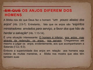 EM QUE OS ANJOS DIFEREM DOS
HOMENS
A Bíblia nos diz que Deus fez o homem "um pouco abaixo dos
anjos" (Hb. 2:5-7). Entretanto, fala que os anjos são "espíritos
ministradores enviados para serviço, a favor dos que hão de
herdar a salvação" (Hb. 1:13-14).
É uma situação interessante: O homem é inferior aos anjos, mas
através da redenção, os anjos nos servem. Chegaremos até
mesmo a julgar os anjos; evidentemente, aos que acompanharam a
Satanás (I Co. 6:3).
Embora a superioridade dos anjos em relação aos homens seja
notória de muitas maneiras, a Bíblia nos mostra que eles têm
também suas
 