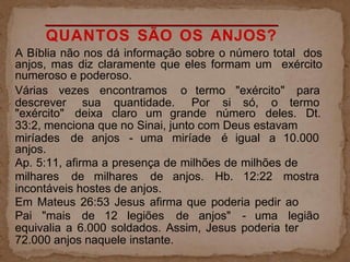 QUANTOS SÃO OS ANJOS?
A Bíblia não nos dá informação sobre o número total dos
anjos, mas diz claramente que eles formam um exército
numeroso e poderoso.
Várias vezes encontramos o termo "exército" para
descrever sua quantidade. Por si só, o termo
"exército" deixa claro um grande número deles. Dt.
33:2, menciona que no Sinai, junto com Deus estavam
miríades de anjos - uma miríade é igual a 10.000
anjos.
Ap. 5:11, afirma a presença de milhões de milhões de
milhares de milhares de anjos. Hb. 12:22 mostra
incontáveis hostes de anjos.
Em Mateus 26:53 Jesus afirma que poderia pedir ao
Pai "mais de 12 legiões de anjos" - uma legião
equivalia a 6.000 soldados. Assim, Jesus poderia ter
72.000 anjos naquele instante.
 