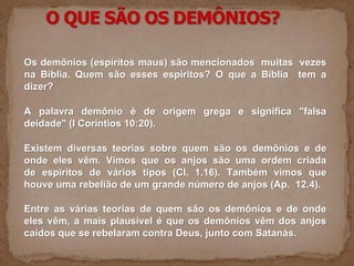 Os demônios (espíritos maus) são mencionados muitas vezes
na Bíblia. Quem são esses espíritos? O que a Bíblia tem a
dizer?
A palavra demônio é de origem grega e significa "falsa
deidade" (I Coríntios 10:20).
Existem diversas teorias sobre quem são os demônios e de
onde eles vêm. Vimos que os anjos são uma ordem criada
de espíritos de vários tipos (Cl. 1.16). Também vimos que
houve uma rebelião de um grande número de anjos (Ap. 12.4).
Entre as várias teorias de quem são os demônios e de onde
eles vêm, a mais plausível é que os demônios vêm dos anjos
caídos que se rebelaram contra Deus, junto com Satanás.
 
