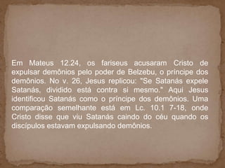 Em Mateus 12.24, os fariseus acusaram Cristo de
expulsar demônios pelo poder de Belzebu, o príncipe dos
demônios. No v. 26, Jesus replicou: "Se Satanás expele
Satanás, dividido está contra si mesmo." Aqui Jesus
identificou Satanás como o príncipe dos demônios. Uma
comparação semelhante está em Lc. 10.1 7-18, onde
Cristo disse que viu Satanás caindo do céu quando os
discípulos estavam expulsando demônios.
 