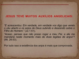 JESUS TEVE MUITOS AUXÍLIOS ANGELICAIS:
“E acrescentou: Em verdade, em verdade vos digo que vereis
o céu aberto e os anjos de Deus subindo e descendo sobre o
Filho do Homem.” (Jo 1:51).
“Acaso, pensas que não posso rogar a meu Pai, e ele me
mandaria neste momento mais de doze legiões de anjos”?
(Mt. 26:53).
Por tudo isso a existência dos anjos é mais que comprovada.
 