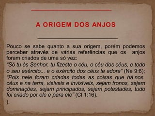 A ORIGEM DOS ANJOS
Pouco se sabe quanto a sua origem, porém podemos
perceber através de várias referências que os anjos
foram criados de uma só vez:
“Só tu és Senhor, tu fizeste o céu, o céu dos céus, e todo
o seu exército... e o exército dos céus te adora” (Ne 9:6);
“Pois nele foram criadas todas as coisas que há nos
céus e na terra, visíveis e invisíveis, sejam tronos, sejam
dominações, sejam principados, sejam potestades, tudo
foi criado por ele e para ele” (Cl 1:16).
).
 