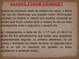 QUANDO FORAM CRIADOS?
Quanto ao momento exato da criação dos anjos, a Bíblia
não nos dá referências que possam trazer informações
precisas, no entanto a maioria dos eruditos concorda ao
crerem que foram criados após a criação do céu ou mais
precisamente entre o segundo e o terceiro dia.
Ao compararmos o texto de Gn 1:1-7 com Jó 38:4-7 e
ainda Ne 9:6 perceberemos que existe uma sequência
aparentemente seguida; na primeira referência, no v.6
vemos o momento da criação da terra; na segunda Deus
diz a Jó que no momento em questão os anjos
rejubilavam e cantavam juntos.
 