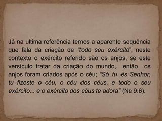 Já na ultima referência temos a aparente sequência
que fala da criação de “todo seu exército”, neste
contexto o exército referido são os anjos, se este
versículo tratar da criação do mundo, então os
anjos foram criados após o céu; “Só tu és Senhor,
tu fizeste o céu, o céu dos céus, e todo o seu
exército... e o exército dos céus te adora” (Ne 9:6).
 
