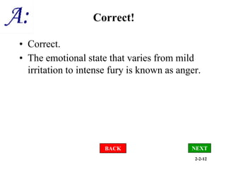2-2-12
Correct!
• Correct.
• The emotional state that varies from mild
irritation to intense fury is known as anger.
BACK NEXT
 