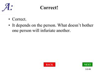 2-2-18
Correct!
• Correct.
• It depends on the person. What doesn’t bother
one person will infuriate another.
NEXT
BACK
 