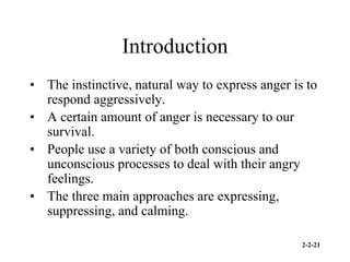 2-2-21
Introduction
• The instinctive, natural way to express anger is to
respond aggressively.
• A certain amount of anger is necessary to our
survival.
• People use a variety of both conscious and
unconscious processes to deal with their angry
feelings.
• The three main approaches are expressing,
suppressing, and calming.
 