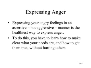 2-2-22
Expressing Anger
• Expressing your angry feelings in an
assertive – not aggressive – manner is the
healthiest way to express anger.
• To do this, you have to learn how to make
clear what your needs are, and how to get
them met, without hurting others.
 