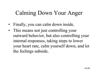 2-2-24
Calming Down Your Anger
• Finally, you can calm down inside.
• This means not just controlling your
outward behavior, but also controlling your
internal responses, taking steps to lower
your heart rate, calm yourself down, and let
the feelings subside.
 