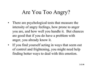 2-2-30
Are You Too Angry?
• There are psychological tests that measure the
intensity of angry feelings, how prone to anger
you are, and how well you handle it. But chances
are good that if you do have a problem with
anger, you already know it.
• If you find yourself acting in ways that seem out
of control and frightening, you might need help
finding better ways to deal with this emotion.
 