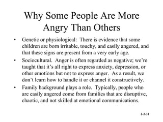 2-2-31
Why Some People Are More
Angry Than Others
• Genetic or physiological: There is evidence that some
children are born irritable, touchy, and easily angered, and
that these signs are present from a very early age.
• Sociocultural. Anger is often regarded as negative; we’re
taught that it’s all right to express anxiety, depression, or
other emotions but not to express anger. As a result, we
don’t learn how to handle it or channel it constructively.
• Family background plays a role. Typically, people who
are easily angered come from families that are disruptive,
chaotic, and not skilled at emotional communications.
 