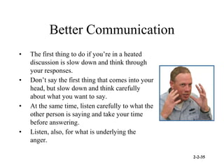2-2-35
Better Communication
• The first thing to do if you’re in a heated
discussion is slow down and think through
your responses.
• Don’t say the first thing that comes into your
head, but slow down and think carefully
about what you want to say.
• At the same time, listen carefully to what the
other person is saying and take your time
before answering.
• Listen, also, for what is underlying the
anger.
 