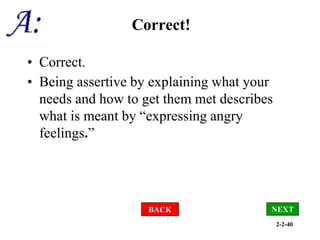 2-2-40
Correct!
• Correct.
• Being assertive by explaining what your
needs and how to get them met describes
what is meant by “expressing angry
feelings.”
BACK NEXT
 