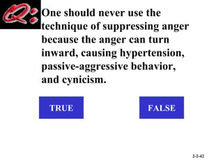 2-2-42
One should never use the
technique of suppressing anger
because the anger can turn
inward, causing hypertension,
passive-aggressive behavior,
and cynicism.
TRUE FALSE
 