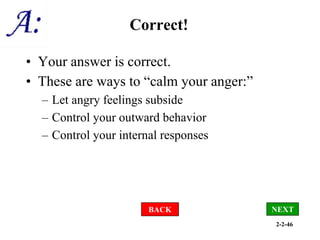 2-2-46
Correct!
• Your answer is correct.
• These are ways to “calm your anger:”
– Let angry feelings subside
– Control your outward behavior
– Control your internal responses
BACK NEXT
 