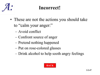 2-2-47
Incorrect!
• These are not the actions you should take
to “calm your anger:”
– Avoid conflict
– Confront source of anger
– Pretend nothing happened
– Put on rose-colored glasses
– Drink alcohol to help sooth angry feelings
BACK
 