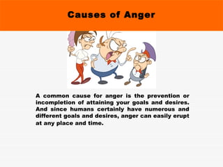 Causes of Anger A common cause for anger is the prevention or incompletion of attaining your goals and desires. And since humans certainly have numerous and different goals and desires, anger can easily erupt at any place and time.   
