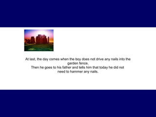 At last, the day comes when the boy does not drive any nails into the 
garden fence. 
Then he goes to his father and tells him that today he did not 
need to hammer any nails. 
 