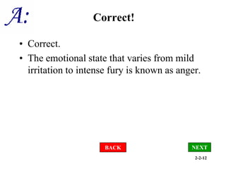 2-2-12
Correct!
• Correct.
• The emotional state that varies from mild
irritation to intense fury is known as anger.
BACK NEXT
 