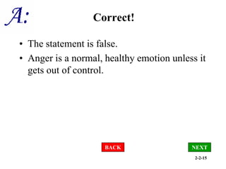 2-2-15
Correct!
• The statement is false.
• Anger is a normal, healthy emotion unless it
gets out of control.
NEXT
BACK
 
