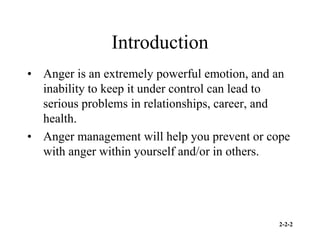 2-2-2
Introduction
• Anger is an extremely powerful emotion, and an
inability to keep it under control can lead to
serious problems in relationships, career, and
health.
• Anger management will help you prevent or cope
with anger within yourself and/or in others.
 