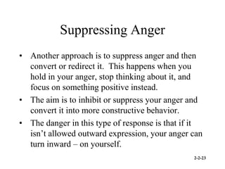 2-2-23
Suppressing Anger
• Another approach is to suppress anger and then
convert or redirect it. This happens when you
hold in your anger, stop thinking about it, and
focus on something positive instead.
• The aim is to inhibit or suppress your anger and
convert it into more constructive behavior.
• The danger in this type of response is that if it
isn’t allowed outward expression, your anger can
turn inward – on yourself.
 