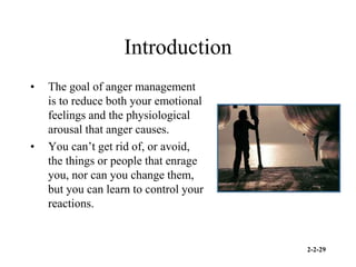 2-2-29
Introduction
• The goal of anger management
is to reduce both your emotional
feelings and the physiological
arousal that anger causes.
• You can’t get rid of, or avoid,
the things or people that enrage
you, nor can you change them,
but you can learn to control your
reactions.
 