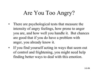 2-2-30
Are You Too Angry?
• There are psychological tests that measure the
intensity of angry feelings, how prone to anger
you are, and how well you handle it. But chances
are good that if you do have a problem with
anger, you already know it.
• If you find yourself acting in ways that seem out
of control and frightening, you might need help
finding better ways to deal with this emotion.
 